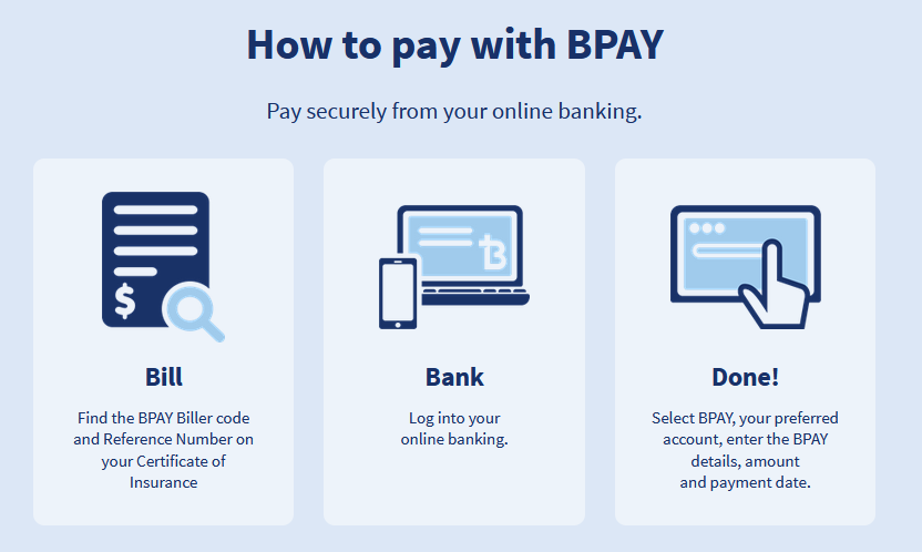 How to pay with BPAY: Step 1 (Bill). Find the BPAY BIller code and Reference Number on your Certificate of Insurance. Step 2 (Bank). Log into your online banking. Step 3 (Done). Select BPAY, your preferred account, enter the BPAY details, amount and payment date.